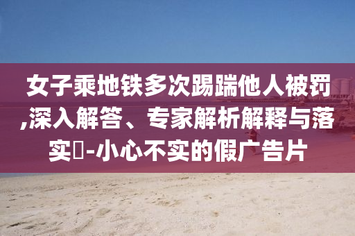 女子乘地鐵多次踢踹他人被罰,深入解答、專家解析解釋與落實(shí)?-小心不實(shí)的假?gòu)V告片