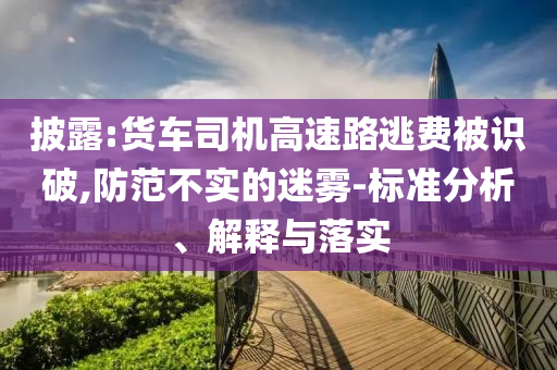 披露:貨車司機(jī)高速路逃費被識破,防范不實的迷霧-標(biāo)準(zhǔn)分析、解釋與落實