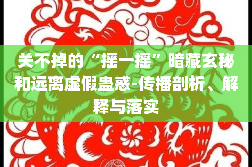 關(guān)不掉的“搖一搖”暗藏玄秘和遠(yuǎn)離虛假蠱惑-傳播剖析、解釋與落實(shí)