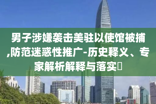 男子涉嫌襲擊美駐以使館被捕,防范迷惑性推廣-歷史釋義、專家解析解釋與落實(shí)?