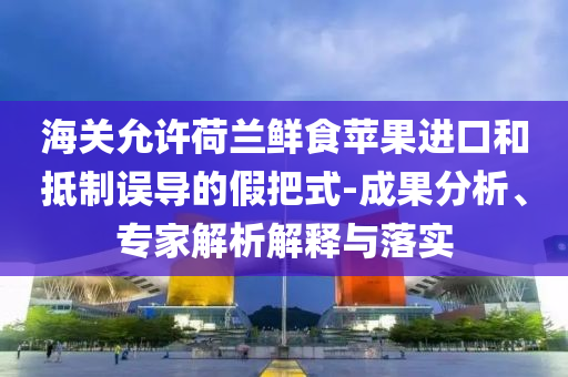 海關(guān)允許荷蘭鮮食蘋果進(jìn)口和抵制誤導(dǎo)的假把式-成果分析、專家解析解釋與落實