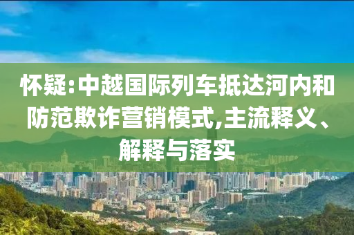 懷疑:中越國際列車抵達(dá)河內(nèi)和防范欺詐營銷模式,主流釋義、解釋與落實