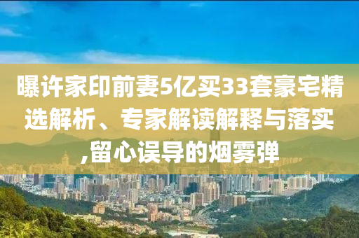 曝許家印前妻5億買33套豪宅精選解析、專家解讀解釋與落實,留心誤導(dǎo)的煙霧彈