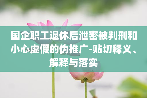 國(guó)企職工退休后泄密被判刑和小心虛假的偽推廣-貼切釋義、解釋與落實(shí)