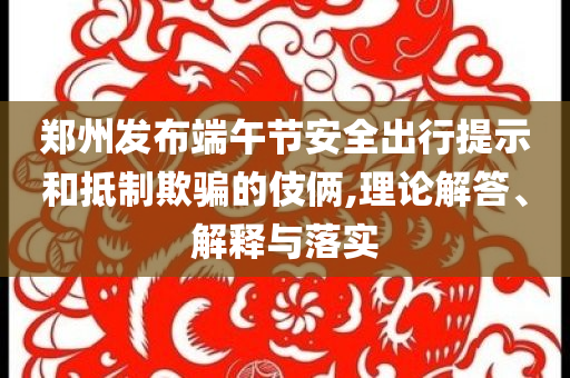 鄭州發(fā)布端午節(jié)安全出行提示和抵制欺騙的伎倆,理論解答、解釋與落實