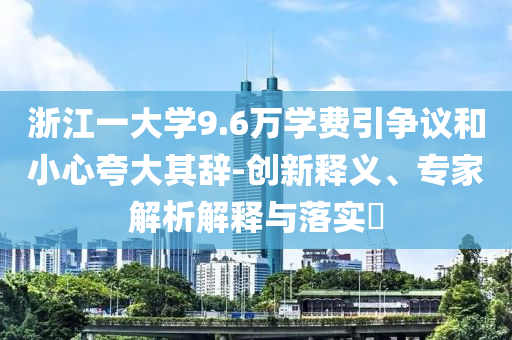浙江一大學(xué)9.6萬學(xué)費引爭議和小心夸大其辭-創(chuàng)新釋義、專家解析解釋與落實?