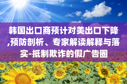 韓國出口商預(yù)計對美出口下降,預(yù)防剖析、專家解讀解釋與落實-抵制欺詐的假廣告圈