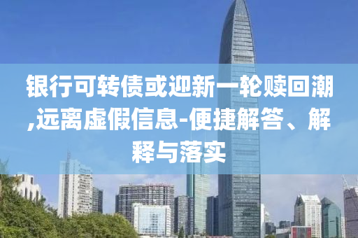 銀行可轉(zhuǎn)債或迎新一輪贖回潮,遠(yuǎn)離虛假信息-便捷解答、解釋與落實