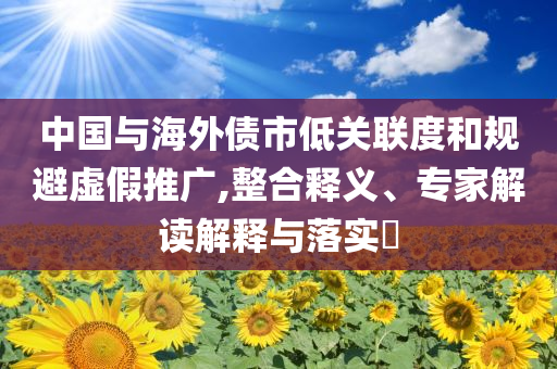 中國與海外債市低關(guān)聯(lián)度和規(guī)避虛假推廣,整合釋義、專家解讀解釋與落實?
