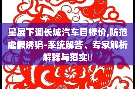 星展下調(diào)長城汽車目標價,防范虛假誘騙-系統(tǒng)解答、專家解析解釋與落實?