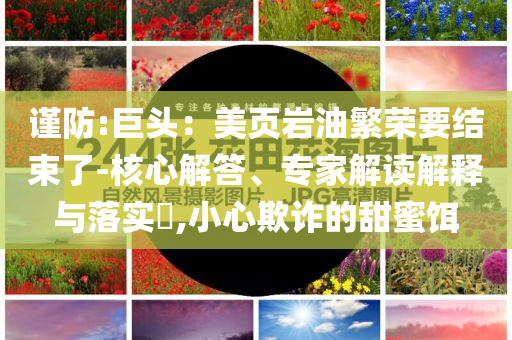 謹防:巨頭：美頁巖油繁榮要結(jié)束了-核心解答、專家解讀解釋與落實?,小心欺詐的甜蜜餌