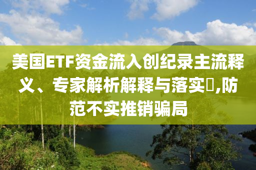 美國(guó)ETF資金流入創(chuàng)紀(jì)錄主流釋義、專家解析解釋與落實(shí)?,防范不實(shí)推銷騙局