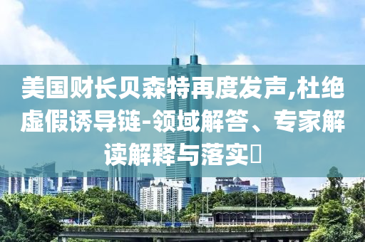 美國(guó)財(cái)長(zhǎng)貝森特再度發(fā)聲,杜絕虛假誘導(dǎo)鏈-領(lǐng)域解答、專家解讀解釋與落實(shí)?