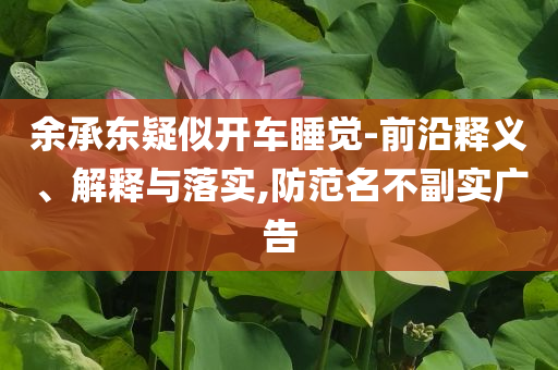 余承東疑似開車睡覺-前沿釋義、解釋與落實(shí),防范名不副實(shí)廣告