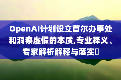 OpenAI計(jì)劃設(shè)立首爾辦事處和洞察虛假的本質(zhì),專業(yè)釋義、專家解析解釋與落實(shí)?