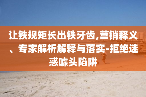 讓鐵規(guī)矩長出鐵牙齒,營銷釋義、專家解析解釋與落實(shí)-拒絕迷惑噱頭陷阱