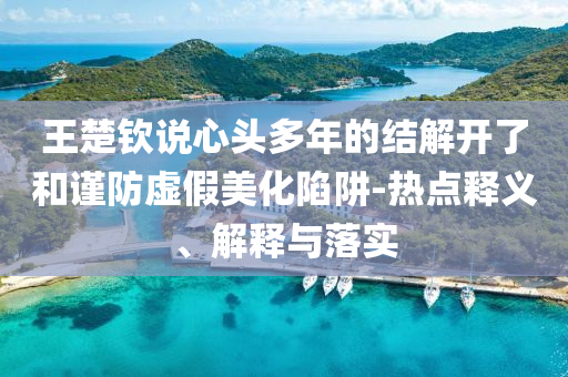 王楚欽說心頭多年的結(jié)解開了和謹(jǐn)防虛假美化陷阱-熱點(diǎn)釋義、解釋與落實(shí)