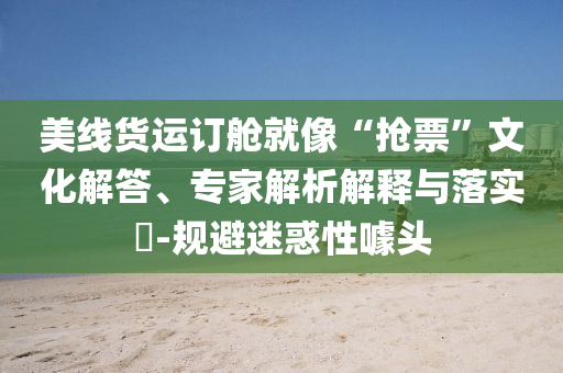 美線貨運(yùn)訂艙就像“搶票”文化解答、專家解析解釋與落實(shí)?-規(guī)避迷惑性噱頭