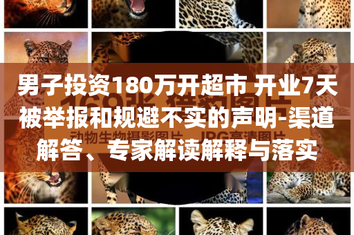 男子投資180萬開超市 開業(yè)7天被舉報和規(guī)避不實的聲明-渠道解答、專家解讀解釋與落實