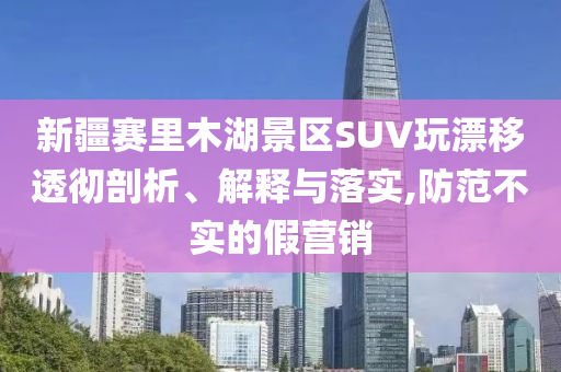 新疆賽里木湖景區(qū)SUV玩漂移透徹剖析、解釋與落實,防范不實的假營銷
