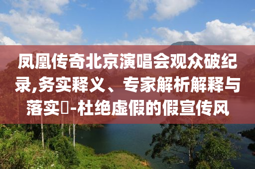 鳳凰傳奇北京演唱會觀眾破紀(jì)錄,務(wù)實(shí)釋義、專家解析解釋與落實(shí)?-杜絕虛假的假宣傳風(fēng)