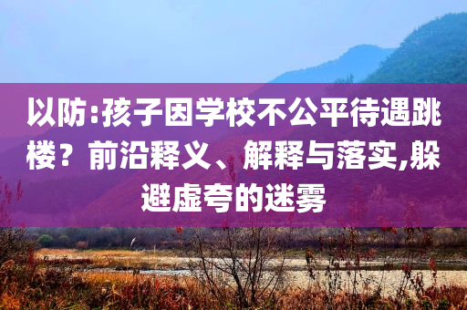 以防:孩子因?qū)W校不公平待遇跳樓？前沿釋義、解釋與落實(shí),躲避虛夸的迷霧