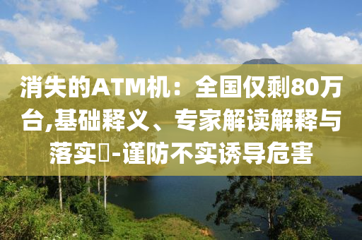消失的ATM機(jī)：全國(guó)僅剩80萬(wàn)臺(tái),基礎(chǔ)釋義、專家解讀解釋與落實(shí)?-謹(jǐn)防不實(shí)誘導(dǎo)危害