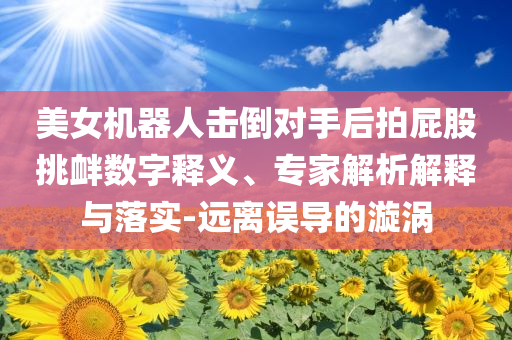 美女機(jī)器人擊倒對(duì)手后拍屁股挑釁數(shù)字釋義、專家解析解釋與落實(shí)-遠(yuǎn)離誤導(dǎo)的漩渦