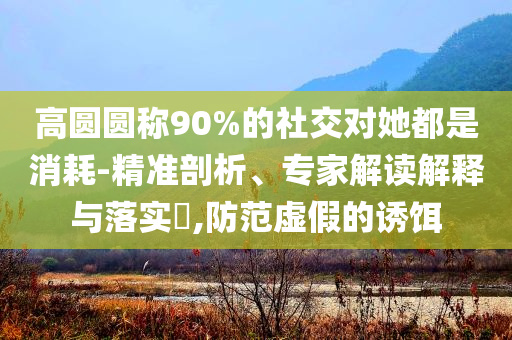 高圓圓稱90%的社交對她都是消耗-精準(zhǔn)剖析、專家解讀解釋與落實(shí)?,防范虛假的誘餌