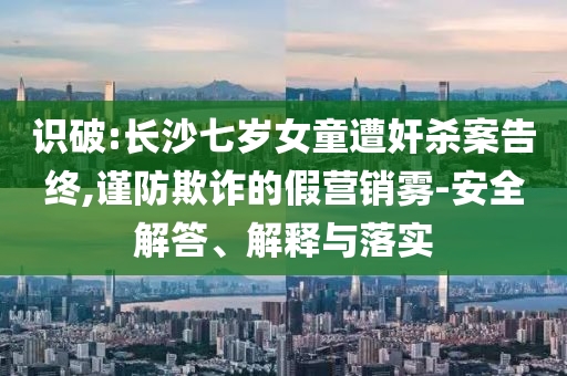 識破:長沙七歲女童遭奸殺案告終,謹(jǐn)防欺詐的假營銷霧-安全解答、解釋與落實