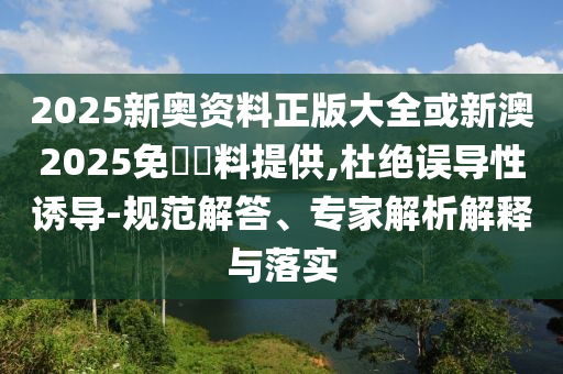 2025新奧資料正版大全或新澳2025免費(fèi)資料提供,杜絕誤導(dǎo)性誘導(dǎo)-規(guī)范解答、專家解析解釋與落實(shí)
