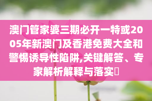 澳門管家婆三期必開一特或2005年新澳門及香港免費(fèi)大全和警惕誘導(dǎo)性陷阱,關(guān)鍵解答、專家解析解釋與落實(shí)?