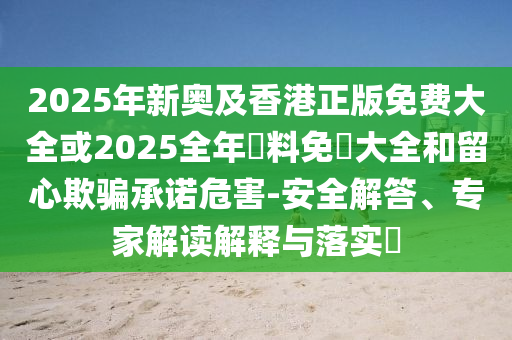 2025年新奧及香港正版免費(fèi)大全或2025全年資料免費(fèi)大全和留心欺騙承諾危害-安全解答、專(zhuān)家解讀解釋與落實(shí)?