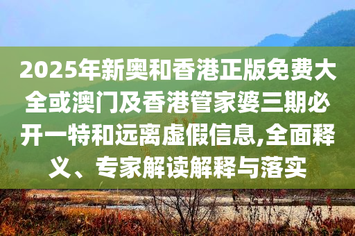2025年新奧和香港正版免費(fèi)大全或澳門(mén)及香港管家婆三期必開(kāi)一特和遠(yuǎn)離虛假信息,全面釋義、專(zhuān)家解讀解釋與落實(shí)