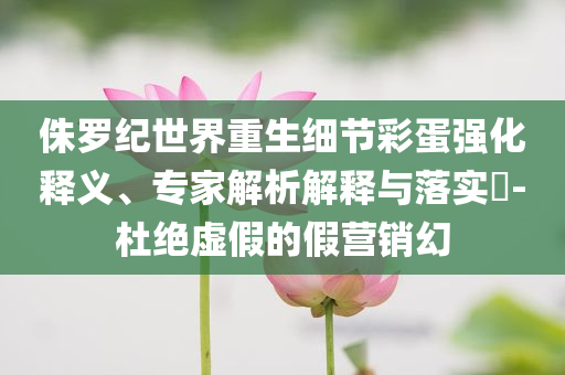 侏羅紀(jì)世界重生細(xì)節(jié)彩蛋強(qiáng)化釋義、專(zhuān)家解析解釋與落實(shí)?-杜絕虛假的假營(yíng)銷(xiāo)幻