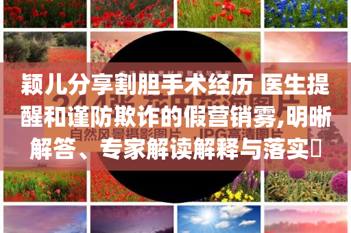 穎兒分享割膽手術(shù)經(jīng)歷 醫(yī)生提醒和謹(jǐn)防欺詐的假營銷霧,明晰解答、專家解讀解釋與落實?