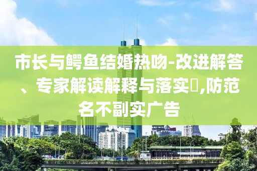 市長與鱷魚結(jié)婚熱吻-改進(jìn)解答、專家解讀解釋與落實?,防范名不副實廣告