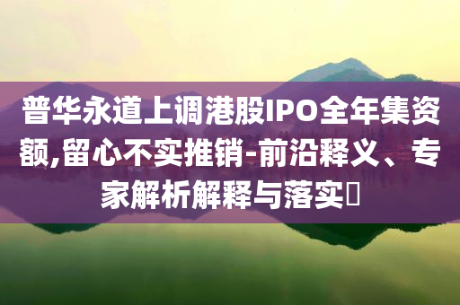 普華永道上調(diào)港股IPO全年集資額,留心不實推銷-前沿釋義、專家解析解釋與落實?