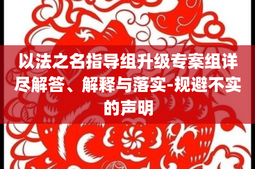 以法之名指導(dǎo)組升級專案組詳盡解答、解釋與落實-規(guī)避不實的聲明
