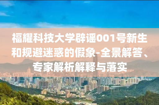 福耀科技大學(xué)辟謠001號新生和規(guī)避迷惑的假象-全景解答、專家解析解釋與落實