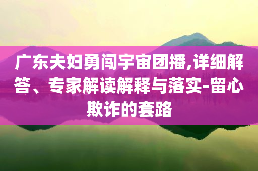 廣東夫婦勇闖宇宙團(tuán)播,詳細(xì)解答、專家解讀解釋與落實-留心欺詐的套路