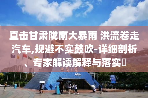 直擊甘肅隴南大暴雨 洪流卷走汽車,規(guī)避不實鼓吹-詳細剖析、專家解讀解釋與落實?