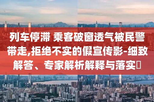 列車停滯 乘客破窗透氣被民警帶走,拒絕不實(shí)的假宣傳影-細(xì)致解答、專家解析解釋與落實(shí)?