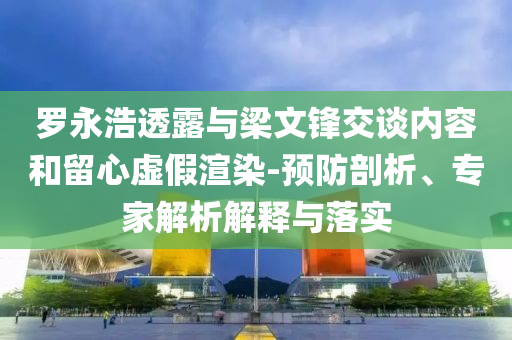 羅永浩透露與梁文鋒交談內(nèi)容和留心虛假渲染-預防剖析、專家解析解釋與落實