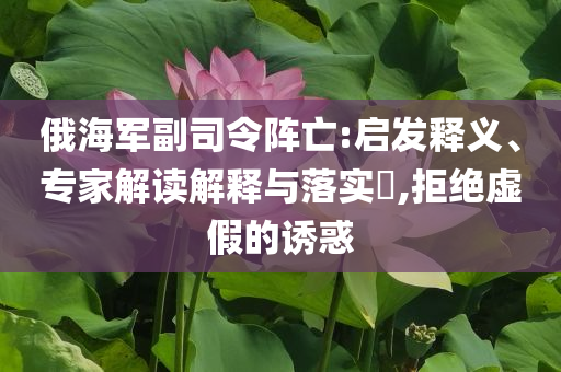 俄海軍副司令陣亡:啟發(fā)釋義、專家解讀解釋與落實?,拒絕虛假的誘惑