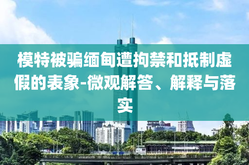 模特被騙緬甸遭拘禁和抵制虛假的表象-微觀解答、解釋與落實(shí)