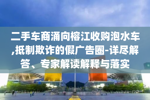 二手車(chē)商涌向榕江收購(gòu)泡水車(chē),抵制欺詐的假?gòu)V告圈-詳盡解答、專家解讀解釋與落實(shí)