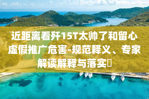 近距離看殲15T太帥了和留心虛假推廣危害-規(guī)范釋義、專家解讀解釋與落實(shí)?