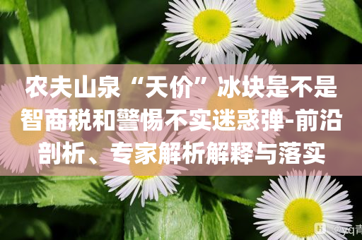 農(nóng)夫山泉“天價(jià)”冰塊是不是智商稅和警惕不實(shí)迷惑彈-前沿剖析、專家解析解釋與落實(shí)