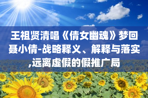 王祖賢清唱《倩女幽魂》夢(mèng)回聶小倩-戰(zhàn)略釋義、解釋與落實(shí),遠(yuǎn)離虛假的假推廣局